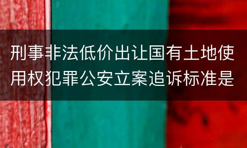 刑事非法低价出让国有土地使用权犯罪公安立案追诉标准是怎样规定