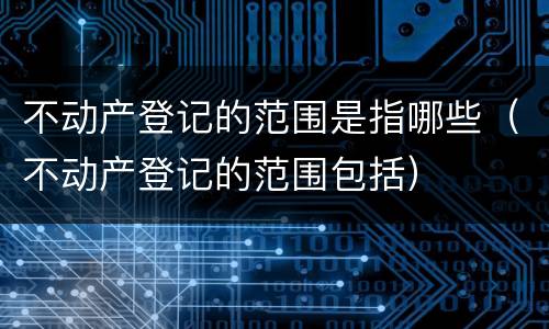 不动产登记的范围是指哪些（不动产登记的范围包括）