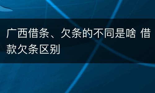 广西借条、欠条的不同是啥 借款欠条区别