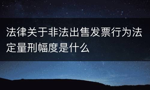 法律关于非法出售发票行为法定量刑幅度是什么