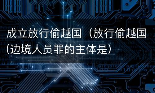 成立放行偷越国（放行偷越国(边境人员罪的主体是）