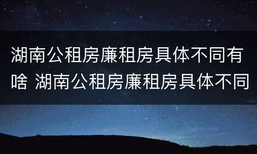 湖南公租房廉租房具体不同有啥 湖南公租房廉租房具体不同有啥区别呢