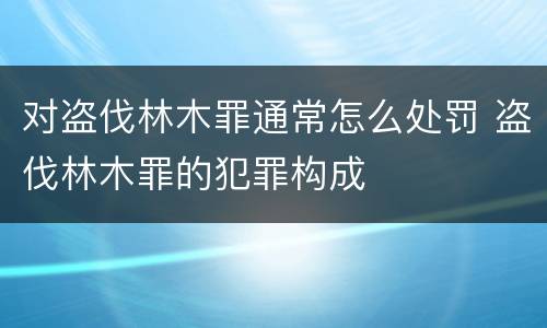 对盗伐林木罪通常怎么处罚 盗伐林木罪的犯罪构成