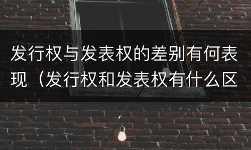 发行权与发表权的差别有何表现（发行权和发表权有什么区别）