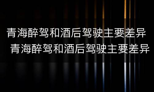 青海醉驾和酒后驾驶主要差异 青海醉驾和酒后驾驶主要差异在于