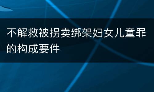 不解救被拐卖绑架妇女儿童罪的构成要件