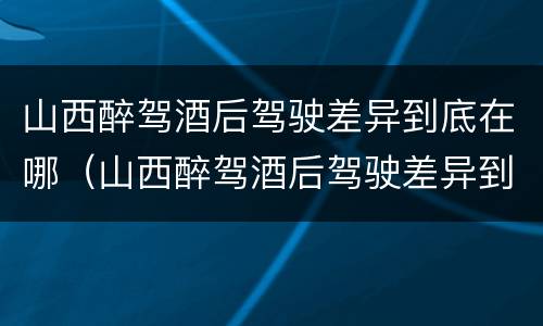 山西醉驾酒后驾驶差异到底在哪（山西醉驾酒后驾驶差异到底在哪查）