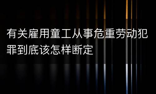 有关雇用童工从事危重劳动犯罪到底该怎样断定