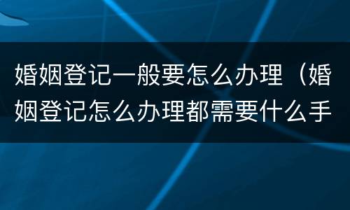婚姻登记一般要怎么办理（婚姻登记怎么办理都需要什么手续）