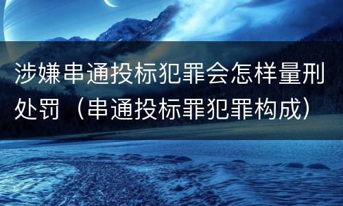 涉嫌串通投标犯罪会怎样量刑处罚（串通投标罪犯罪构成）
