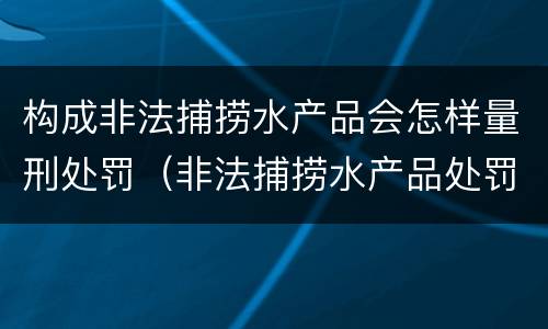 构成非法捕捞水产品会怎样量刑处罚（非法捕捞水产品处罚的法律依据）