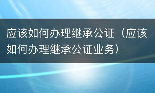 应该如何办理继承公证（应该如何办理继承公证业务）