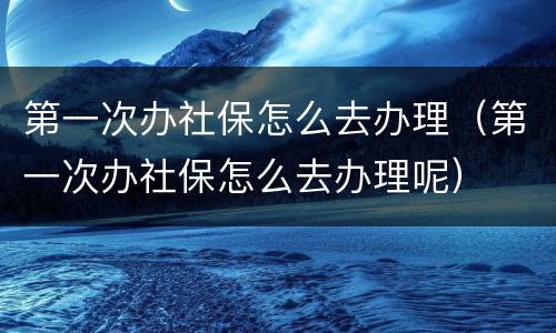 第一次办社保怎么去办理（第一次办社保怎么去办理呢）
