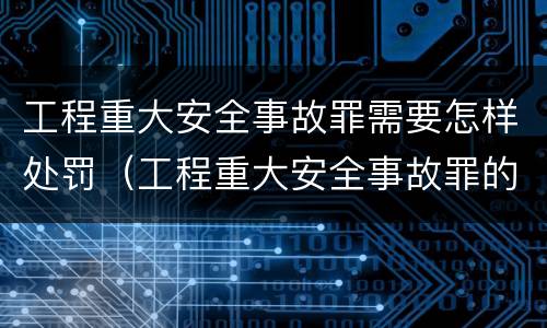工程重大安全事故罪需要怎样处罚（工程重大安全事故罪的量刑标准）