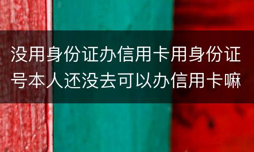没用身份证办信用卡用身份证号本人还没去可以办信用卡嘛，老师。
