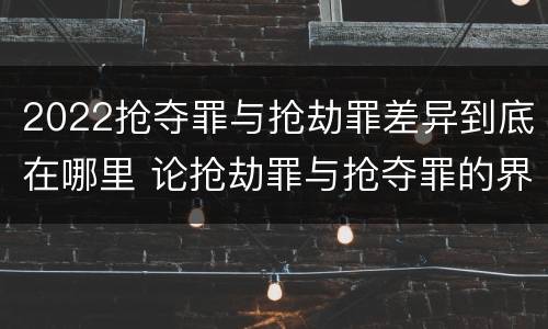 2022抢夺罪与抢劫罪差异到底在哪里 论抢劫罪与抢夺罪的界限