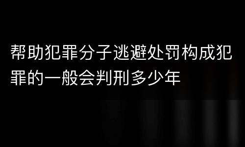 帮助犯罪分子逃避处罚构成犯罪的一般会判刑多少年