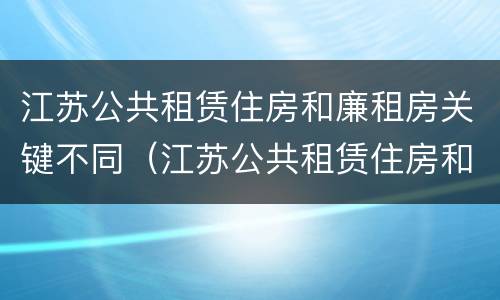 江苏公共租赁住房和廉租房关键不同（江苏公共租赁住房和廉租房关键不同的原因）