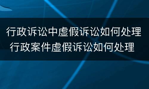 行政诉讼中虚假诉讼如何处理 行政案件虚假诉讼如何处理