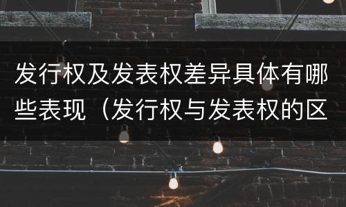 发行权及发表权差异具体有哪些表现（发行权与发表权的区别）
