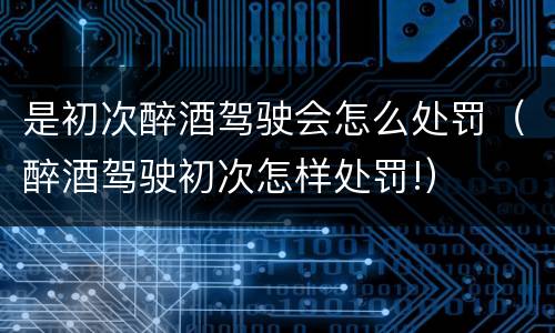 是初次醉酒驾驶会怎么处罚（醉酒驾驶初次怎样处罚!）