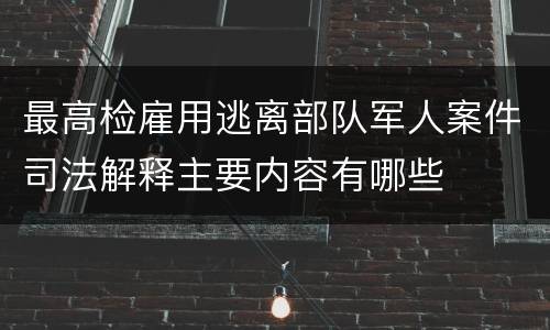 最高检雇用逃离部队军人案件司法解释主要内容有哪些