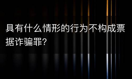 具有什么情形的行为不构成票据诈骗罪？
