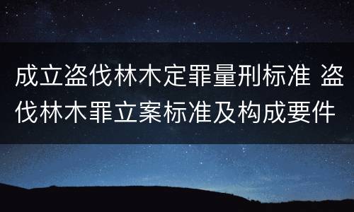 成立盗伐林木定罪量刑标准 盗伐林木罪立案标准及构成要件