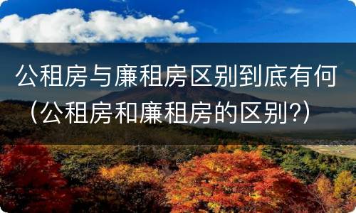 公租房与廉租房区别到底有何（公租房和廉租房的区别?）
