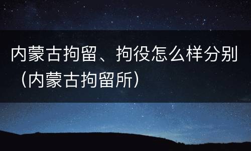 内蒙古拘留、拘役怎么样分别（内蒙古拘留所）