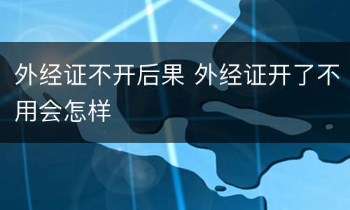 外经证不开后果 外经证开了不用会怎样