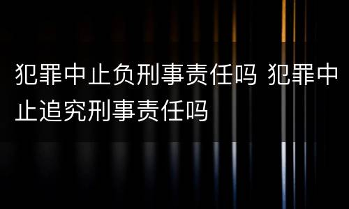 犯罪中止负刑事责任吗 犯罪中止追究刑事责任吗