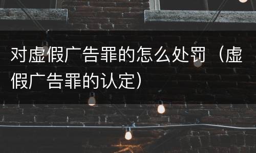 对虚假广告罪的怎么处罚（虚假广告罪的认定）