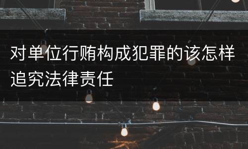 对单位行贿构成犯罪的该怎样追究法律责任