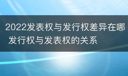 2022发表权与发行权差异在哪 发行权与发表权的关系