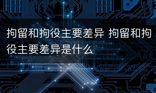 拘留和拘役主要差异 拘留和拘役主要差异是什么