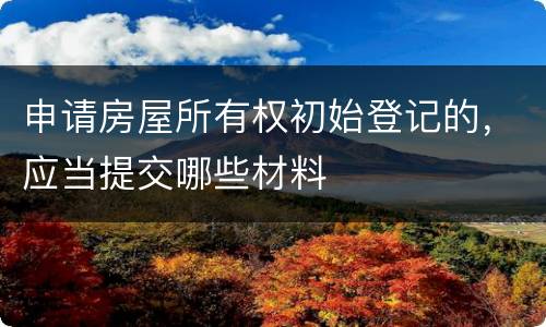 申请房屋所有权初始登记的，应当提交哪些材料