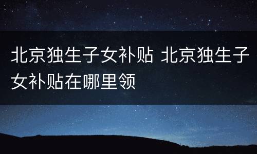 北京独生子女补贴 北京独生子女补贴在哪里领
