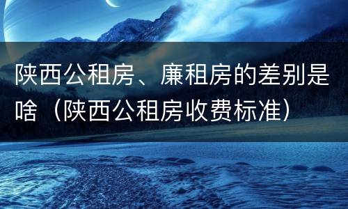 陕西公租房、廉租房的差别是啥（陕西公租房收费标准）
