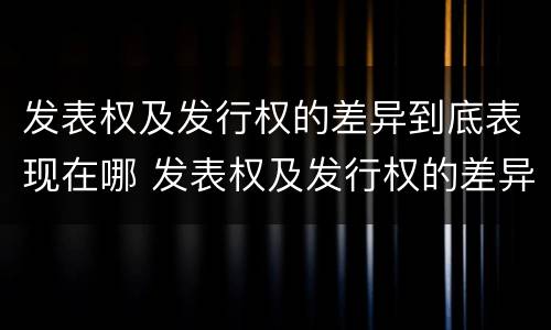 发表权及发行权的差异到底表现在哪 发表权及发行权的差异到底表现在哪些方面