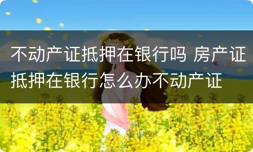 不动产证抵押在银行吗 房产证抵押在银行怎么办不动产证
