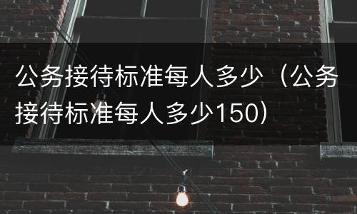 公务接待标准每人多少（公务接待标准每人多少150）