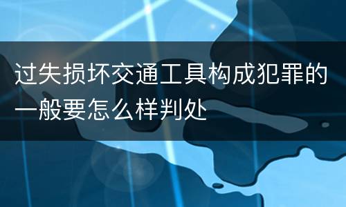 过失损坏交通工具构成犯罪的一般要怎么样判处