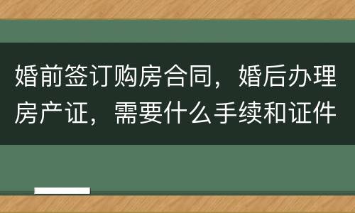 婚前签订购房合同，婚后办理房产证，需要什么手续和证件
