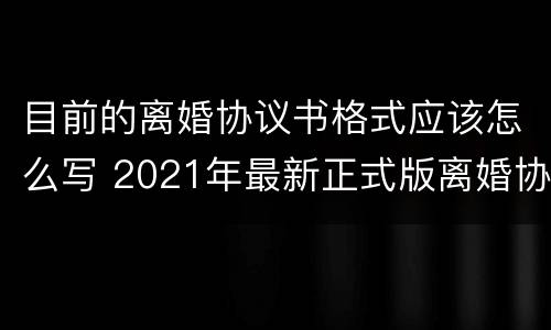目前的离婚协议书格式应该怎么写 2021年最新正式版离婚协议书格式