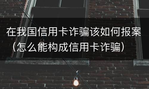 在我国信用卡诈骗该如何报案（怎么能构成信用卡诈骗）