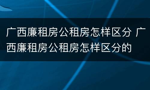 广西廉租房公租房怎样区分 广西廉租房公租房怎样区分的