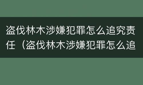盗伐林木涉嫌犯罪怎么追究责任（盗伐林木涉嫌犯罪怎么追究责任案例）