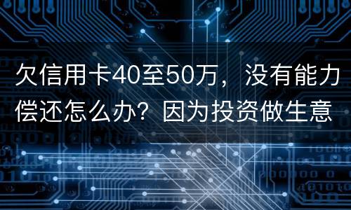欠信用卡40至50万，没有能力偿还怎么办？因为投资做生意失败了