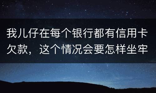 我儿仔在每个银行都有信用卡欠款，这个情况会要怎样坐牢，谢塮